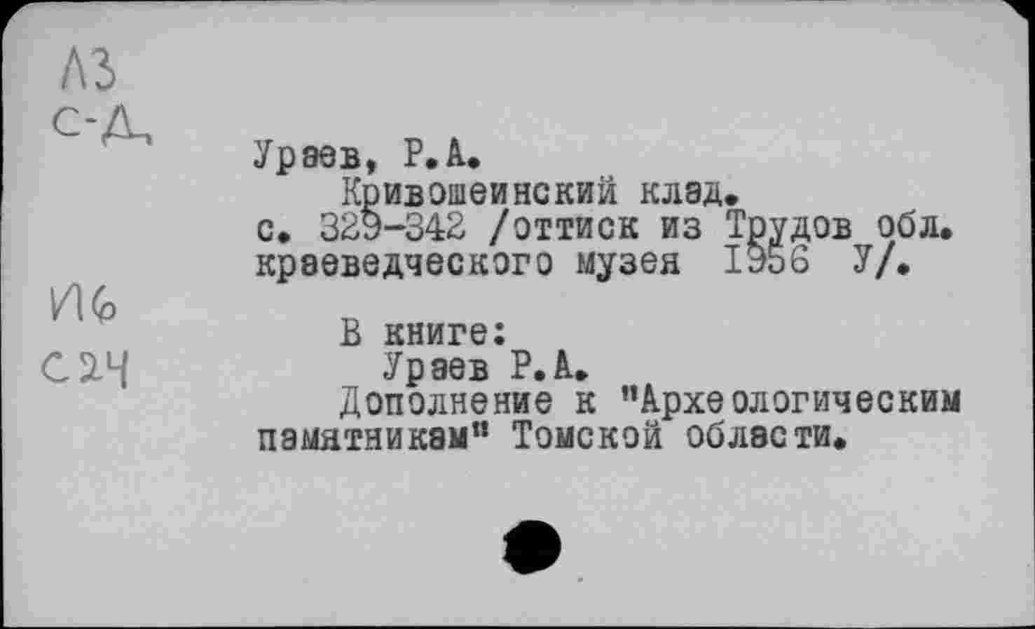 ﻿A3 с-Д,
С2-Ч
Ураев, Р.А.
Кривошеинский клад.
с. 329-342 /оттиск из Трудов обл.
краеведческого музея 1956 У/.
В книге:
Ураев Р.А.
Дополнение к ’’Археологическим памятникам” Томской области.